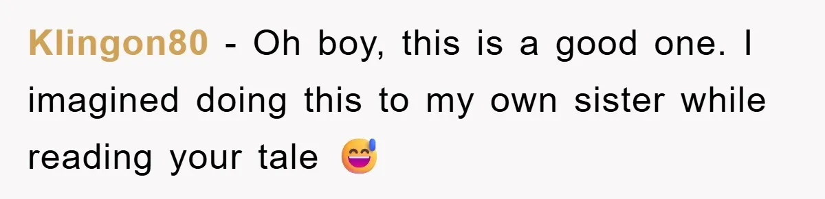 Klingon80 − Oh boy, this is a good one. I imagined doing this to my own sister while reading your tale 😅