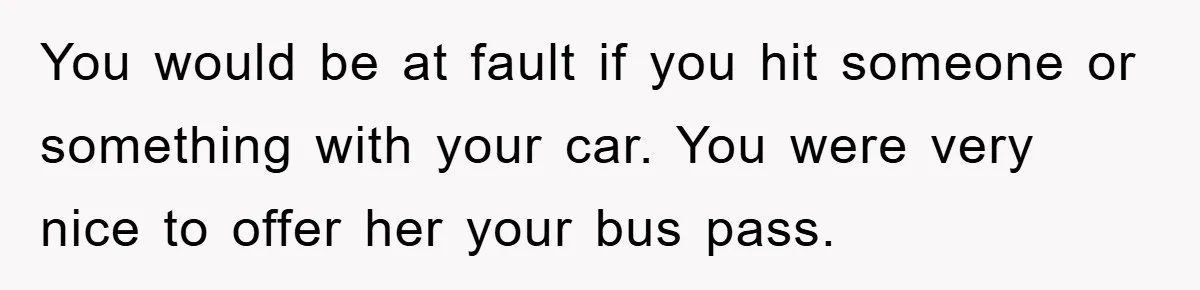 You would be at fault if you hit someone or something with your car. You were very nice to offer her your bus pass.