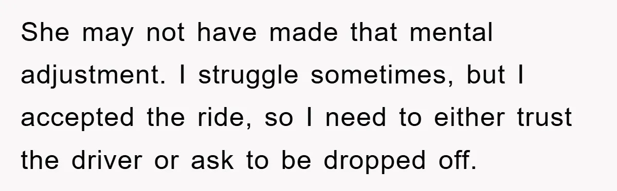 She may not have made that mental adjustment. I struggle sometimes, but I accepted the ride, so I need to either trust the driver or ask to be dropped off.