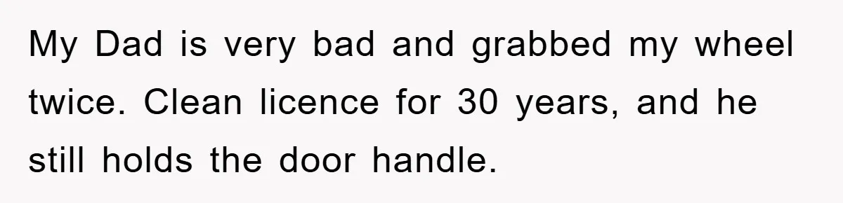 My Dad is very bad and grabbed my wheel twice. Clean licence for 30 years, and he still holds the door handle.