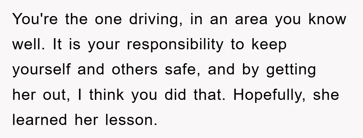 You're the one driving, in an area you know well. It is your responsibility to keep yourself and others safe, and by getting her out, I think you did that....