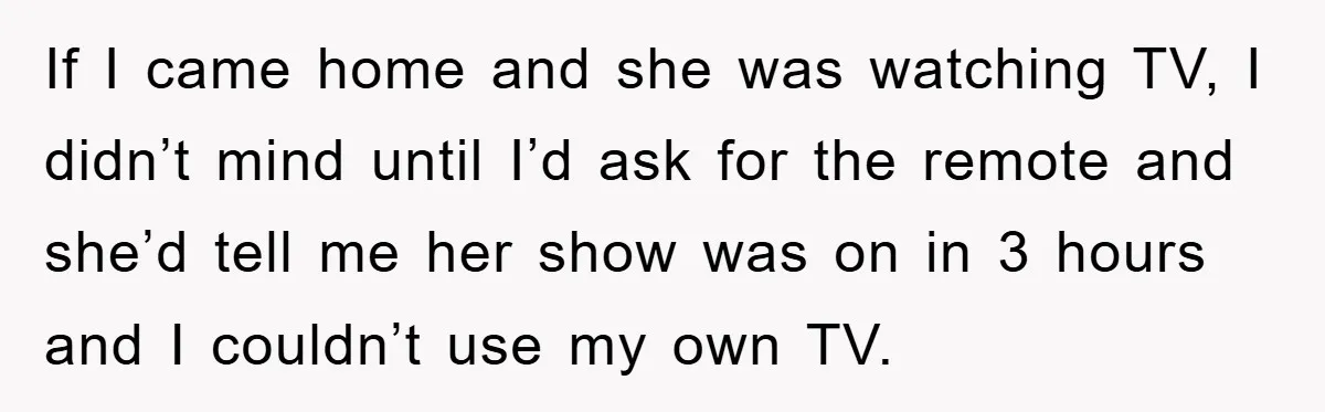If I came home and she was watching TV, I didn’t mind until I’d ask for the remote and she’d tell me her show was on in 3 hours and...
