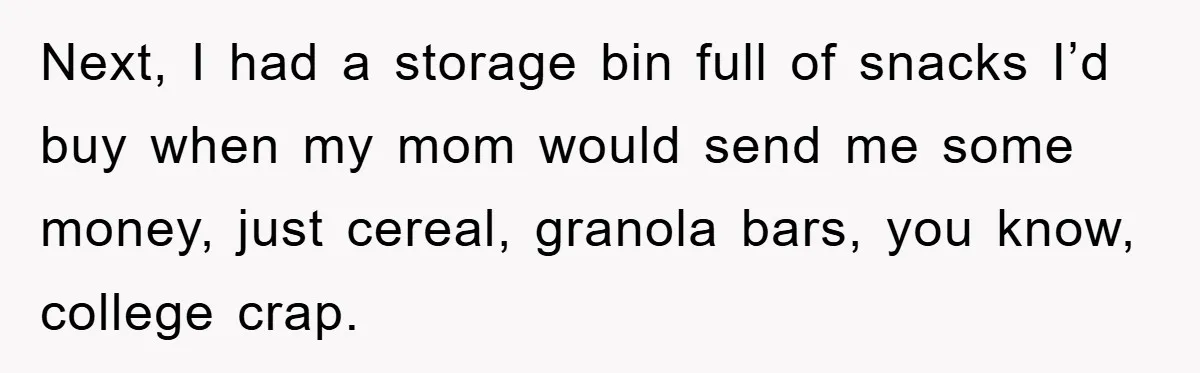 Next, I had a storage bin full of snacks I’d buy when my mom would send me some money, just cereal, granola bars, you know, college crap.