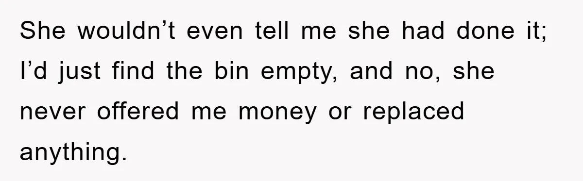 She wouldn’t even tell me she had done it; I’d just find the bin empty, and no, she never offered me money or replaced anything.