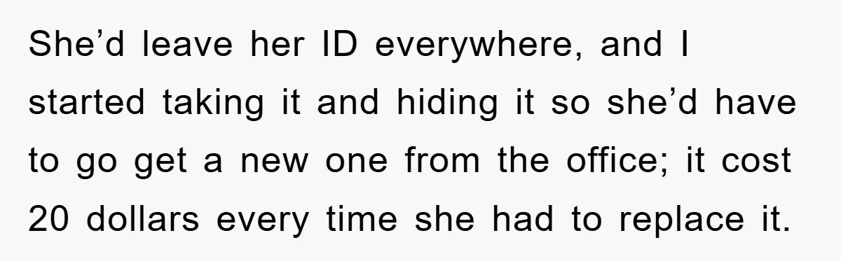 She’d leave her ID everywhere, and I started taking it and hiding it so she’d have to go get a new one from the office; it cost 20 dollars every...