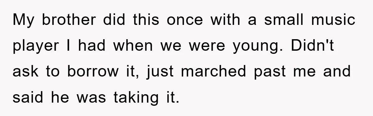 My brother did this once with a small music player I had when we were young. Didn't ask to borrow it, just marched past me and said he was taking...