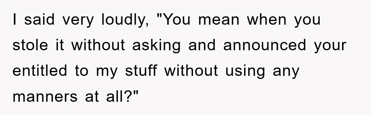I said very loudly, "You mean when you stole it without asking and announced your entitled to my stuff without using any manners at all?"
