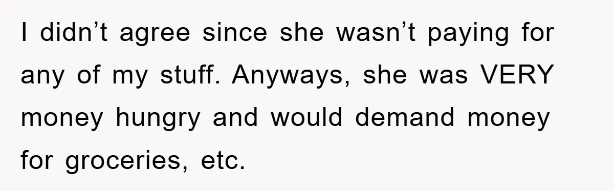 I didn’t agree since she wasn’t paying for any of my stuff. Anyways, she was VERY money hungry and would demand money for groceries, etc.