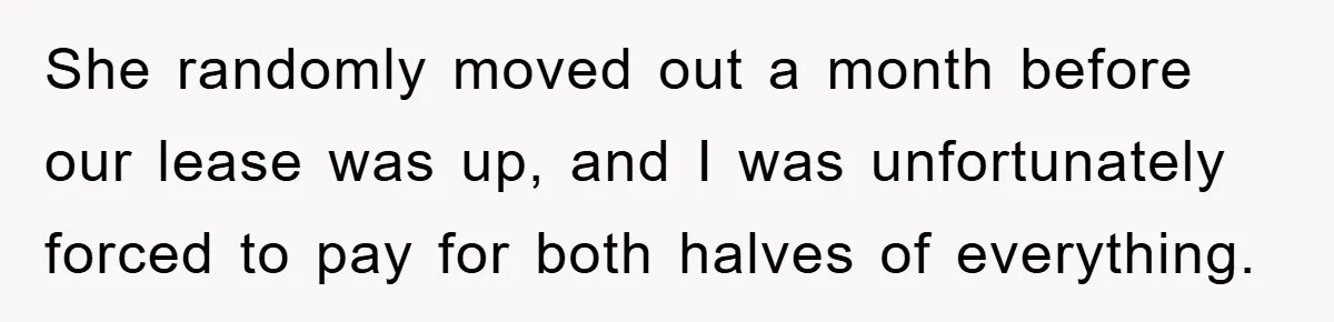 She randomly moved out a month before our lease was up, and I was unfortunately forced to pay for both halves of everything.