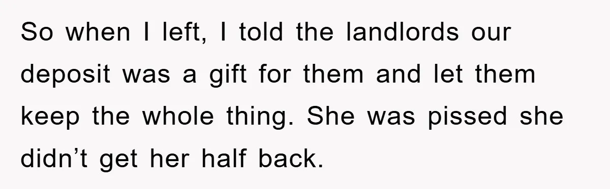So when I left, I told the landlords our deposit was a gift for them and let them keep the whole thing. She was pissed she didn’t get her half...