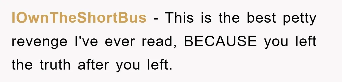 IOwnTheShortBus − This is the best petty revenge I've ever read, BECAUSE you left the truth after you left.