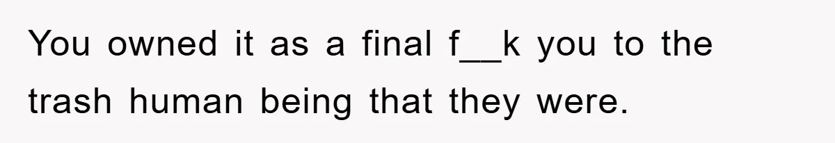 You owned it as a final f__k you to the trash human being that they were.