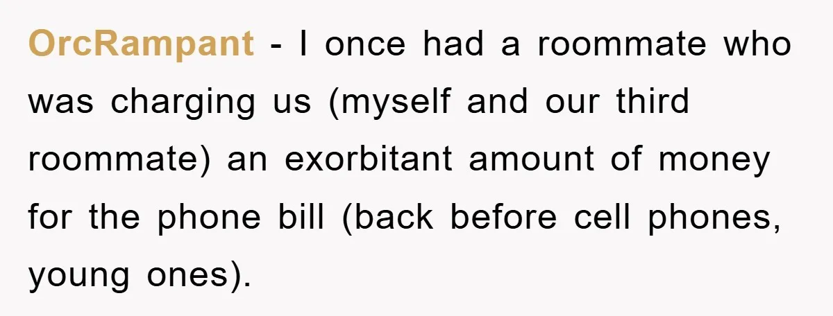 OrcRampant − I once had a roommate who was charging us (myself and our third roommate) an exorbitant amount of money for the phone bill (back before cell phones, young...