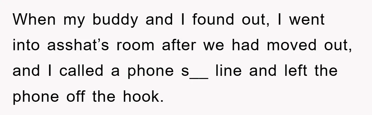 When my buddy and I found out, I went into asshat’s room after we had moved out, and I called a phone s__ line and left the phone off the...