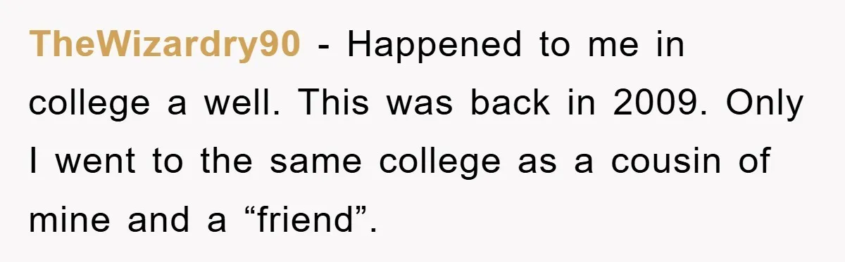 TheWizardry90 − Happened to me in college a well. This was back in 2009. Only I went to the same college as a cousin of mine and a “friend”.