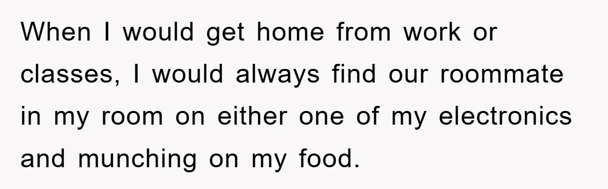 When I would get home from work or classes, I would always find our roommate in my room on either one of my electronics and munching on my food.