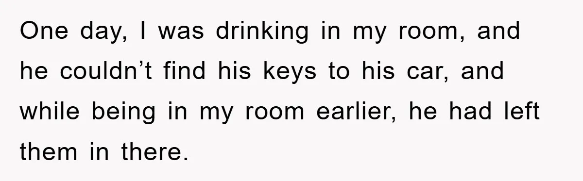 One day, I was drinking in my room, and he couldn’t find his keys to his car, and while being in my room earlier, he had left them in there.