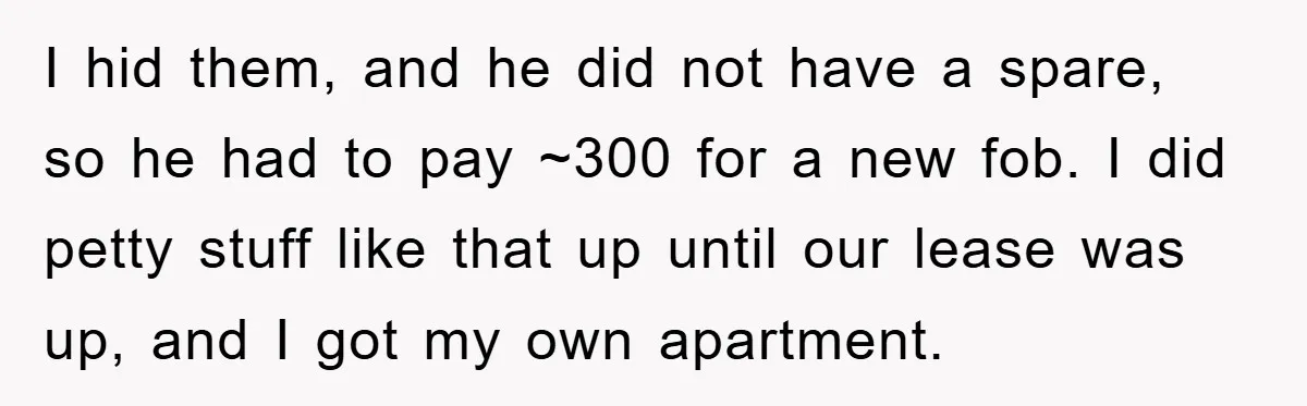 I hid them, and he did not have a spare, so he had to pay ~300 for a new fob. I did petty stuff like that up until our lease...
