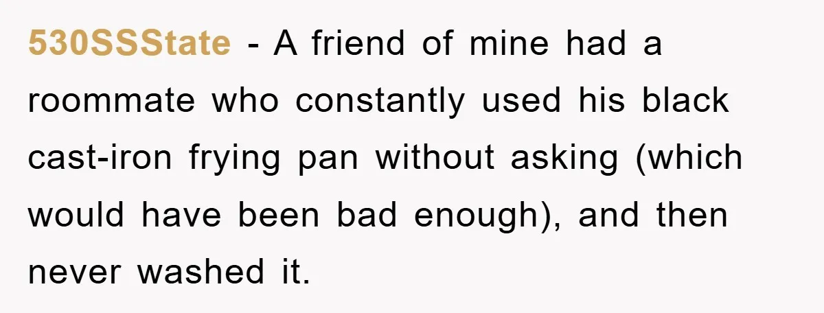 530SSState − A friend of mine had a roommate who constantly used his black cast-iron frying pan without asking (which would have been bad enough), and then never washed it.