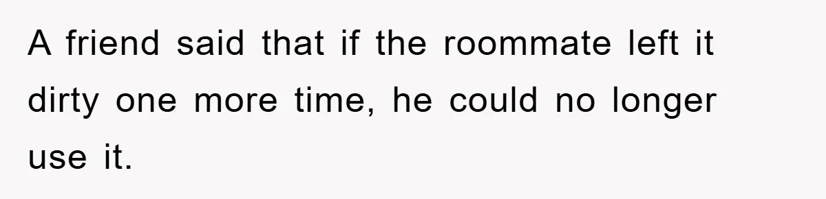 A friend said that if the roommate left it dirty one more time, he could no longer use it.