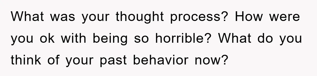 What was your thought process? How were you ok with being so horrible? What do you think of your past behavior now?