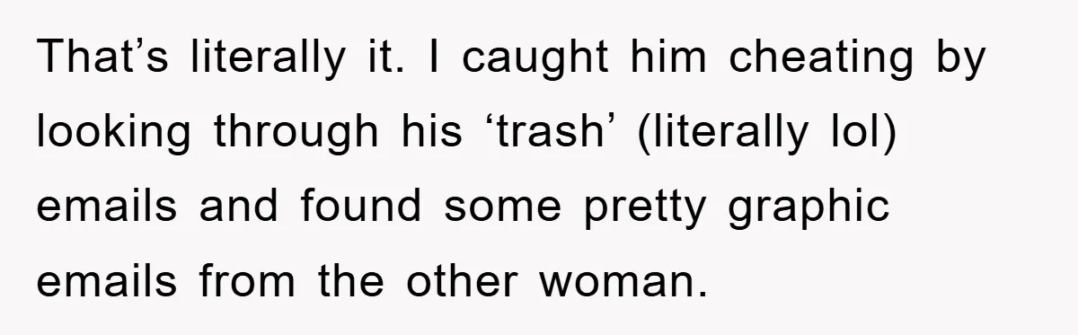 That’s literally it. I caught him cheating by looking through his ‘trash’ (literally lol) emails and found some pretty graphic emails from the other woman.