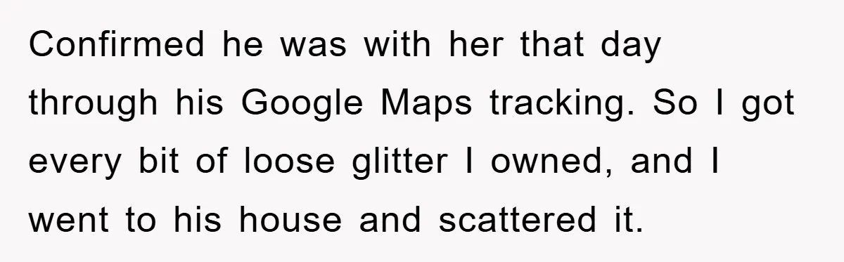 Confirmed he was with her that day through his Google Maps tracking. So I got every bit of loose glitter I owned, and I went to his house and scattered...