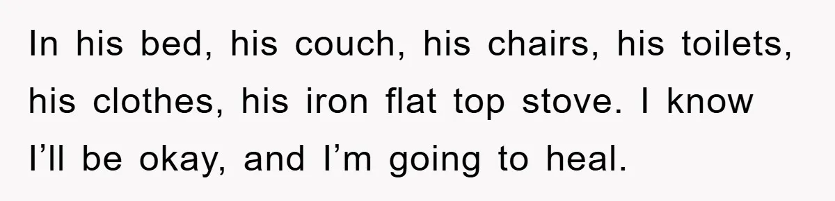 In his bed, his couch, his chairs, his toilets, his clothes, his iron flat top stove. I know I’ll be okay, and I’m going to heal.