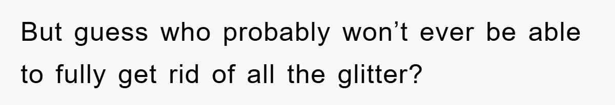 But guess who probably won’t ever be able to fully get rid of all the glitter?