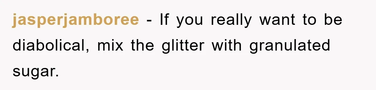 jasperjamboree − If you really want to be diabolical, mix the glitter with granulated sugar.