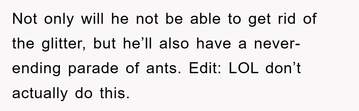 Not only will he not be able to get rid of the glitter, but he’ll also have a never-ending parade of ants. Edit: LOL don’t actually do this.