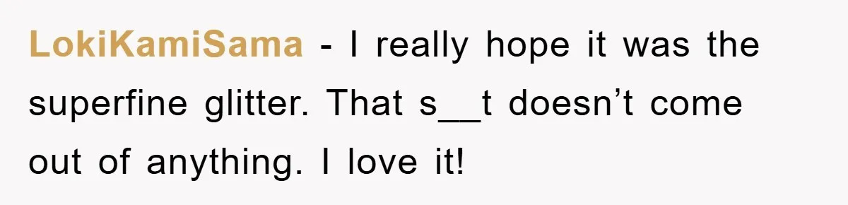 LokiKamiSama − I really hope it was the superfine glitter. That s__t doesn’t come out of anything. I love it!