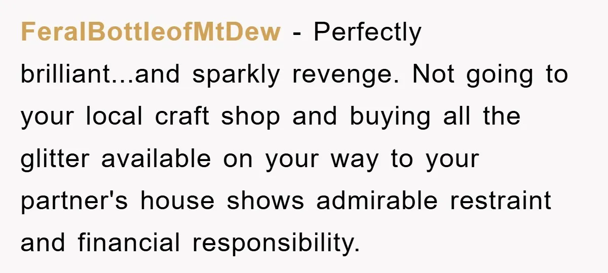 FeralBottleofMtDew − Perfectly brilliant...and sparkly revenge. Not going to your local craft shop and buying all the glitter available on your way to your partner's house shows admirable restraint and...