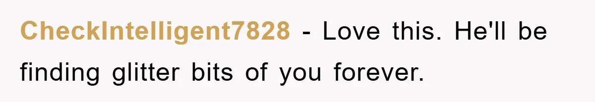 CheckIntelligent7828 − Love this. He'll be finding glitter bits of you forever.