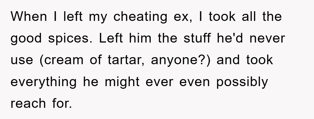 When I left my cheating ex, I took all the good spices. Left him the stuff he'd never use (cream of tartar, anyone?) and took everything he might ever even...