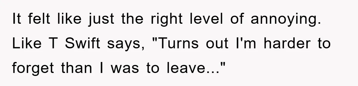 It felt like just the right level of annoying. Like T Swift says, "Turns out I'm harder to forget than I was to leave..."