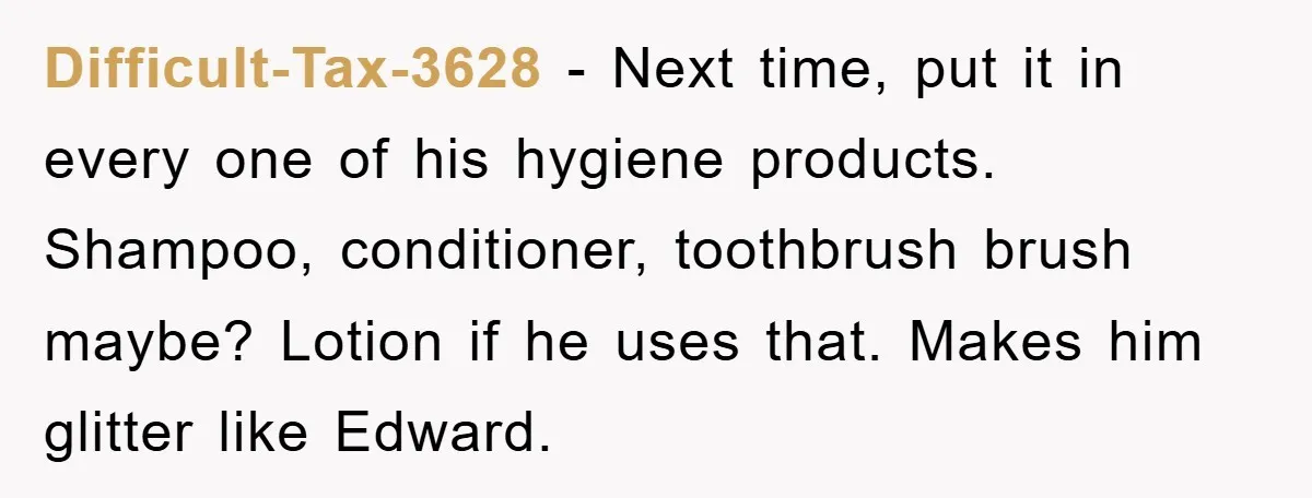 Difficult-Tax-3628 − Next time, put it in every one of his hygiene products. Shampoo, conditioner, toothbrush brush maybe? Lotion if he uses that. Makes him glitter like Edward.
