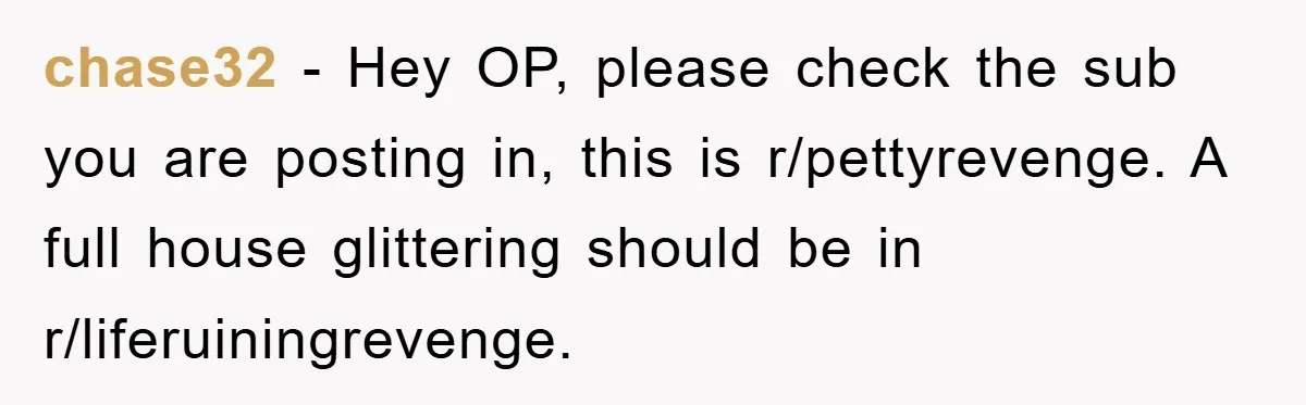 chase32 − Hey OP, please check the sub you are posting in, this is r/pettyrevenge. A full house glittering should be in r/liferuiningrevenge.