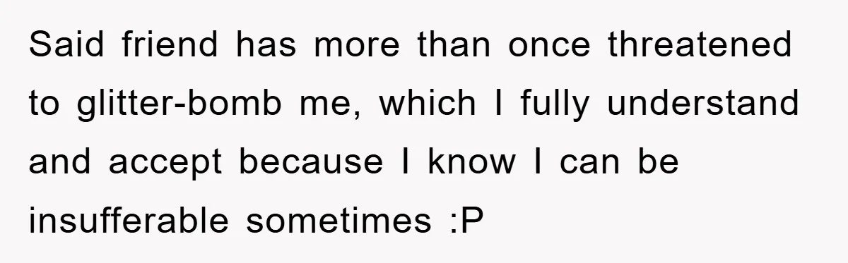 Said friend has more than once threatened to glitter-bomb me, which I fully understand and accept because I know I can be insufferable sometimes :P