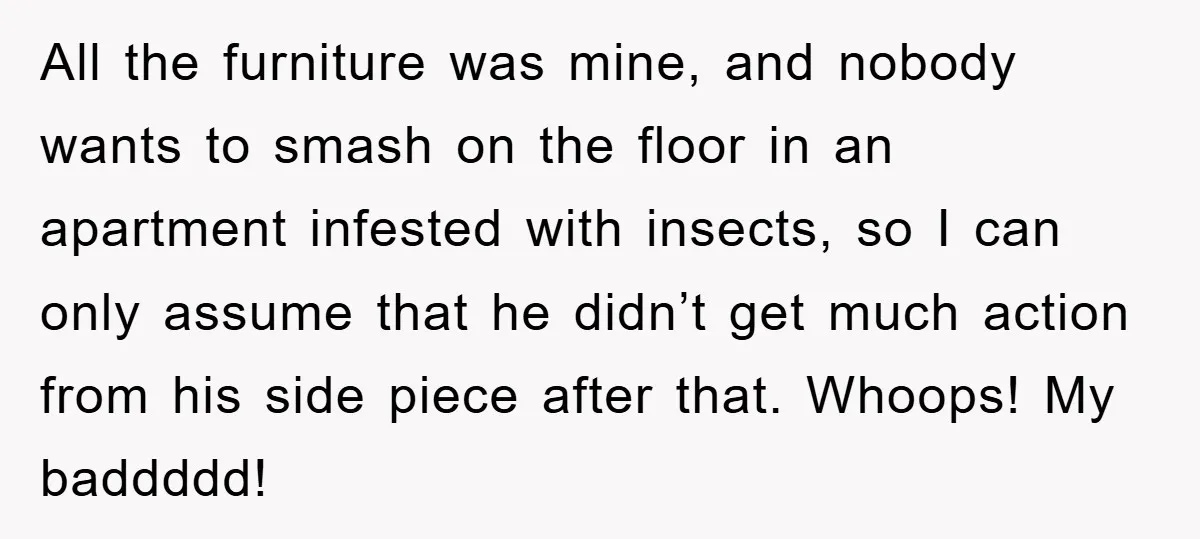 All the furniture was mine, and nobody wants to smash on the floor in an apartment infested with insects, so I can only assume that he didn’t get much action...