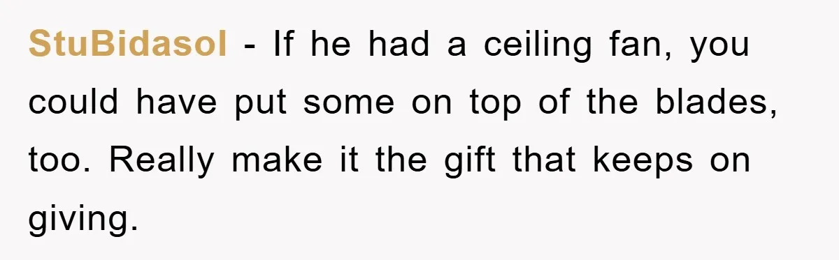 StuBidasol − If he had a ceiling fan, you could have put some on top of the blades, too. Really make it the gift that keeps on giving.