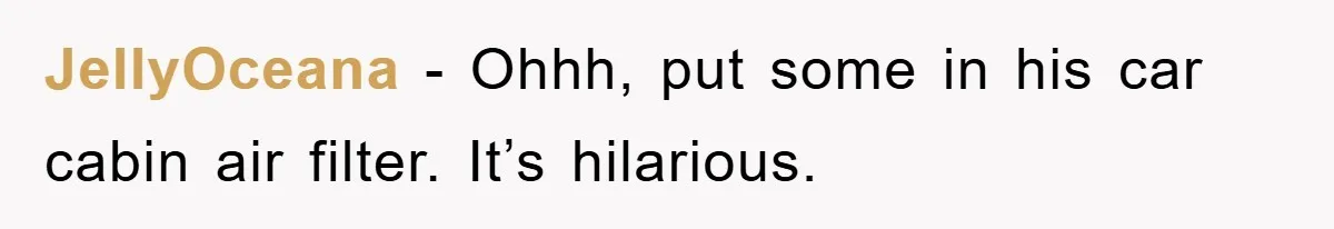 JellyOceana − Ohhh, put some in his car cabin air filter. It’s hilarious.