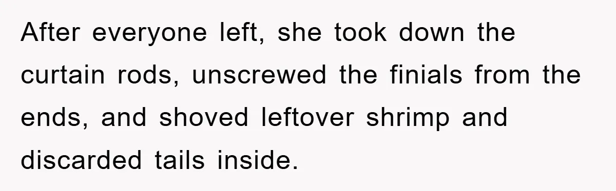 After everyone left, she took down the curtain rods, unscrewed the finials from the ends, and shoved leftover shrimp and discarded tails inside.