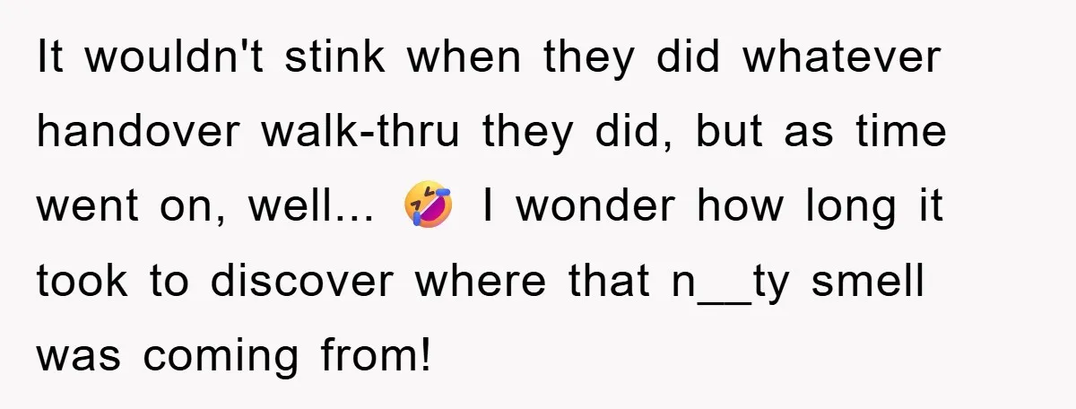It wouldn't stink when they did whatever handover walk-thru they did, but as time went on, well... 🤣 I wonder how long it took to discover where that n__ty smell...