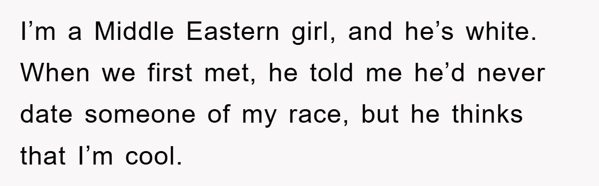 Boyfriend’s R*cist Quip Pushes Girlfriend To The Edge I’m a Middle Eastern girl, and he’s white. When we first met, he told me he’d never date someone of my race, but he thinks that I’m cool.