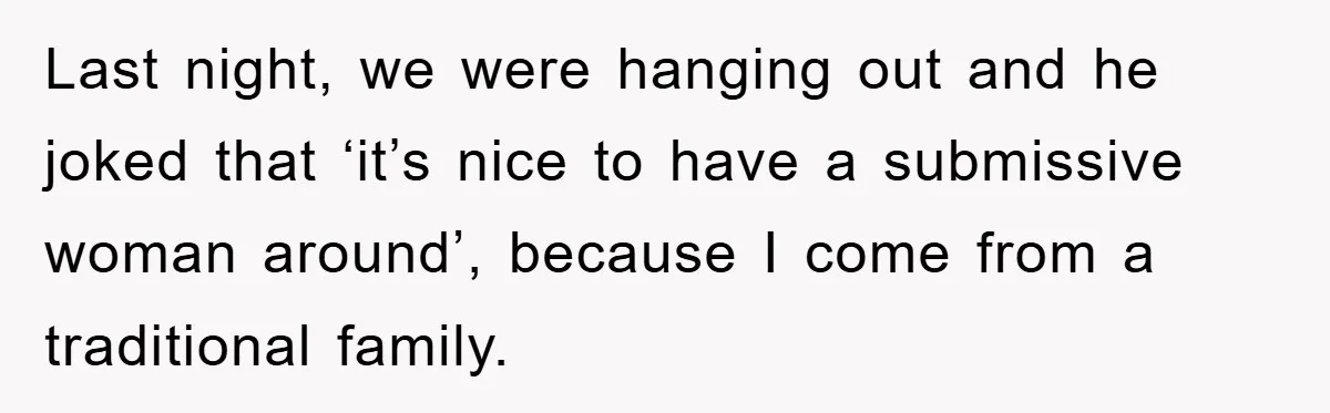 Boyfriend’s R*cist Quip Pushes Girlfriend To The Edge Last night, we were hanging out and he joked that ‘it’s nice to have a submissive woman around’, because I come from a traditional family.