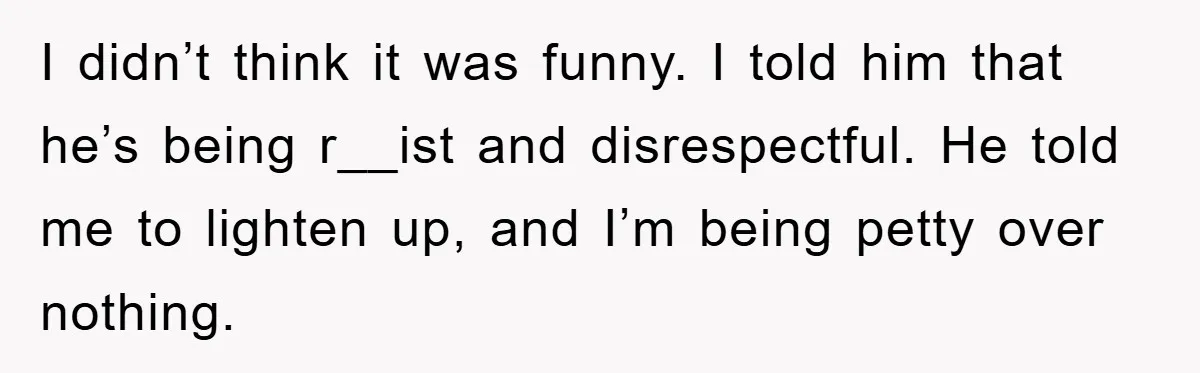Boyfriend’s R*cist Quip Pushes Girlfriend To The Edge I didn’t think it was funny. I told him that he’s being r__ist and disrespectful. He told me to lighten up, and I’m being petty over nothing.