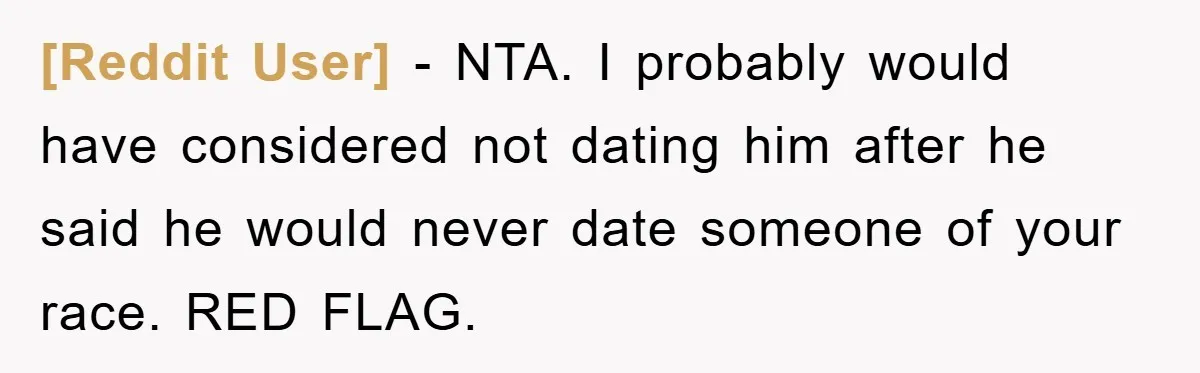[Reddit User] − NTA. I probably would have considered not dating him after he said he would never date someone of your race. RED FLAG.