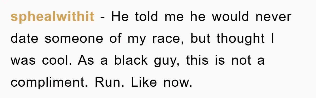 Boyfriend’s R*cist Quip Pushes Girlfriend To The Edge sphealwithit − He told me he would never date someone of my race, but thought I was cool. As a black guy, this is not a compliment. Run. Like now.