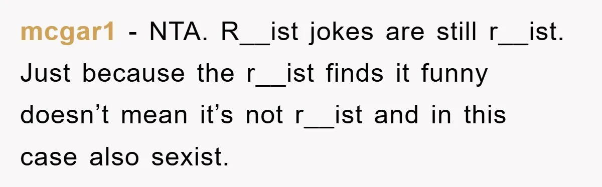 Boyfriend’s R*cist Quip Pushes Girlfriend To The Edge mcgar1 − NTA. R__ist jokes are still r__ist. Just because the r__ist finds it funny doesn’t mean it’s not r__ist and in this case also sexist.